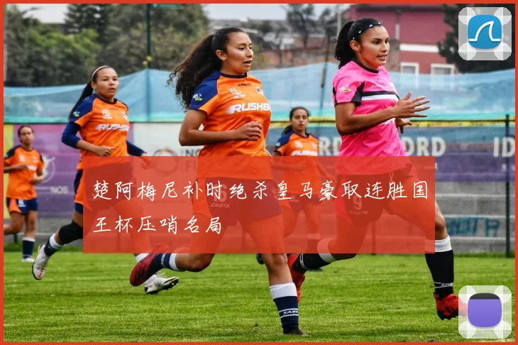楚阿梅尼补时绝杀皇马豪取连胜国王杯压哨名局