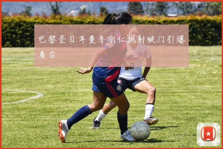巴黎圣日耳曼李刚仁挑射破门引爆看台