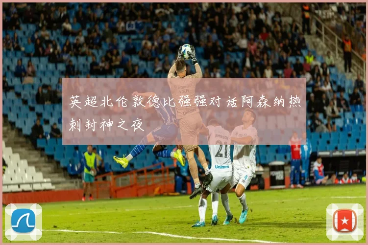 英超北伦敦德比强强对话阿森纳热刺封神之夜