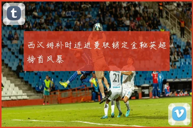 西汉姆补时连进曼联锁定金靴英超榜首风暴