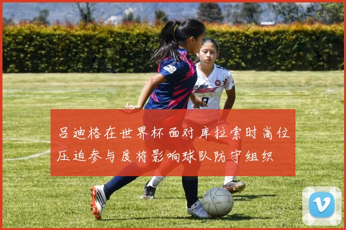 吕迪格在世界杯面对库拉索时高位压迫参与度将影响球队防守组织