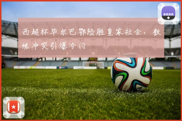 西超杯毕尔巴鄂险胜皇家社会，教练冲突引爆冷门