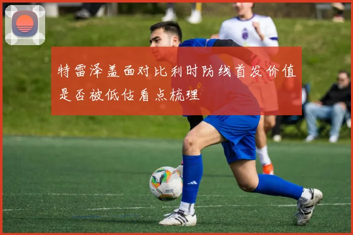 特雷泽盖面对比利时防线首发价值是否被低估看点梳理