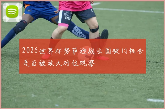 2026世界杯努萨迎战法国破门机会是否被放大对位观察