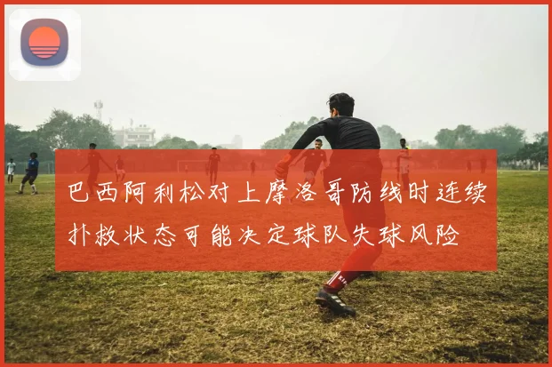 巴西阿利松对上摩洛哥防线时连续扑救状态可能决定球队失球风险