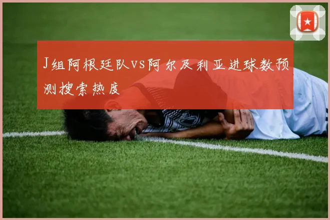 J组阿根廷队vs阿尔及利亚进球数预测搜索热度