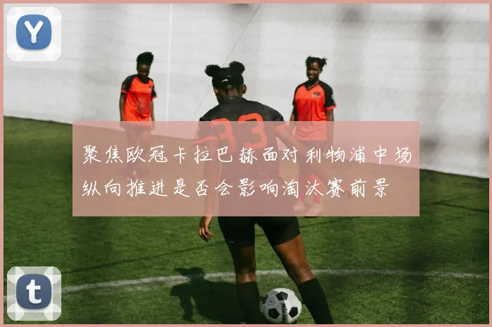 聚焦欧冠卡拉巴赫面对利物浦中场纵向推进是否会影响淘汰赛前景