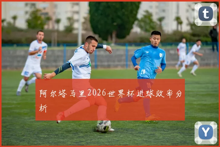 阿尔塔马里2026世界杯进球效率分析