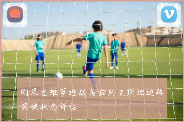 刚果金维萨迎战乌兹别克斯坦边路突破状态评估