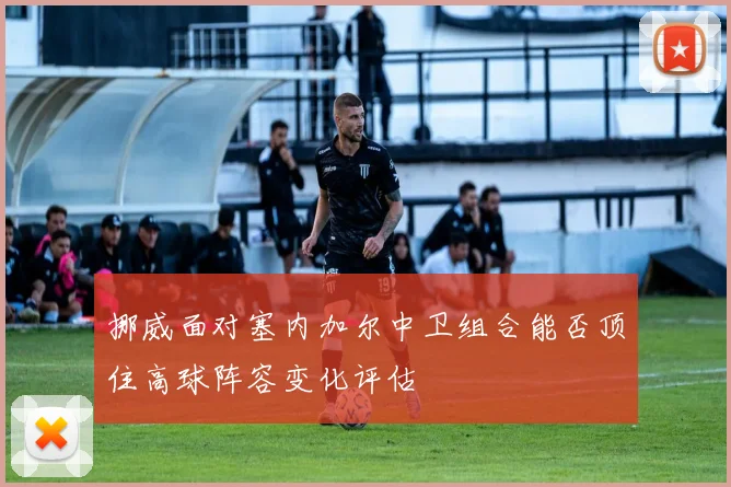 挪威面对塞内加尔中卫组合能否顶住高球阵容变化评估
