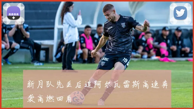 新月队先丢后追阿尔瓦雷斯高速奔袭高燃回看