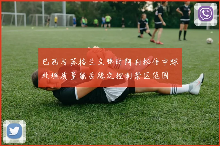 巴西与苏格兰交锋时阿利松传中球处理质量能否稳定控制禁区范围