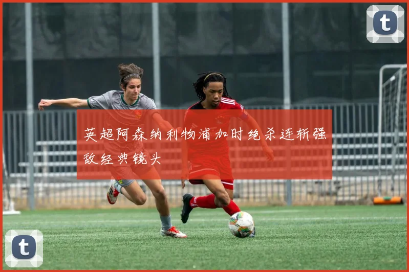 英超阿森纳利物浦加时绝杀连斩强敌经典镜头