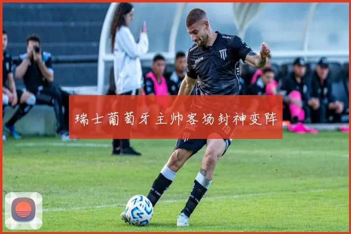 瑞士葡萄牙主帅客场封神变阵