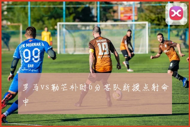 罗马vs勒芒补时6分客队新援点射命中