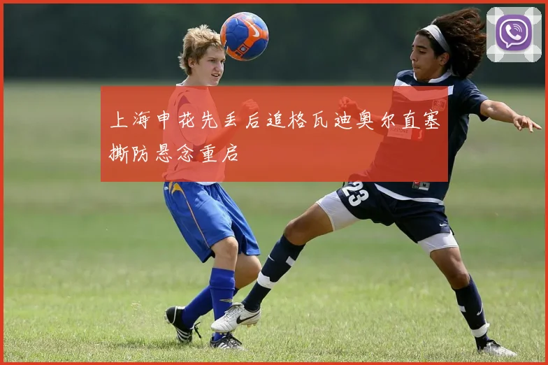 上海申花先丢后追格瓦迪奥尔直塞撕防悬念重启