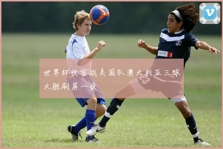 世界杯收官战美国队澳大利亚三球大胜刷屏一夜