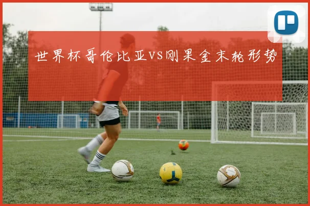 世界杯哥伦比亚vs刚果金末轮形势