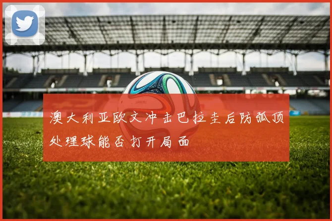澳大利亚欧文冲击巴拉圭后防弧顶处理球能否打开局面
