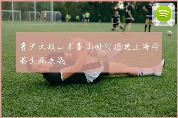 鲁沪大战山东泰山补时连进上海海港生死决战