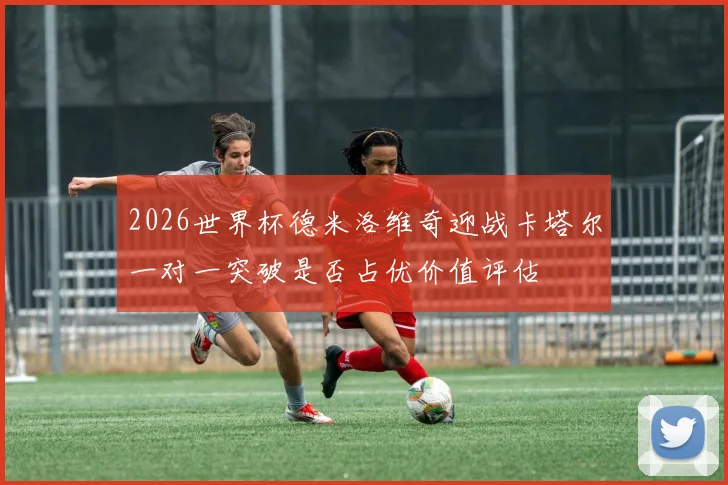 2026世界杯德米洛维奇迎战卡塔尔一对一突破是否占优价值评估