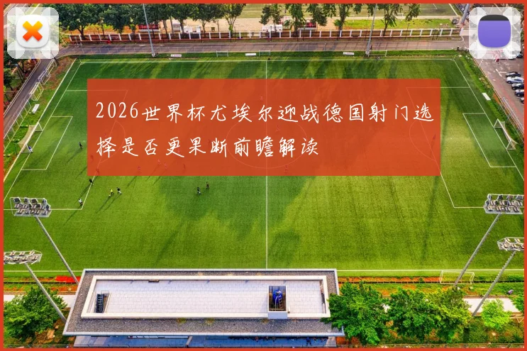 2026世界杯尤埃尔迎战德国射门选择是否更果断前瞻解读