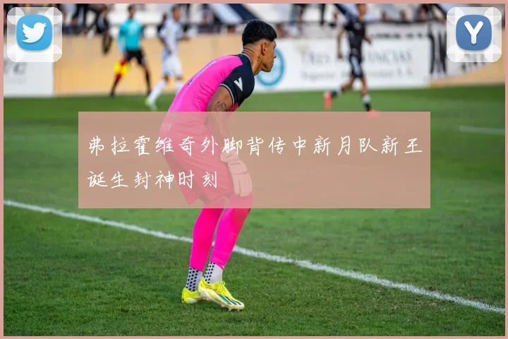 弗拉霍维奇外脚背传中新月队新王诞生封神时刻