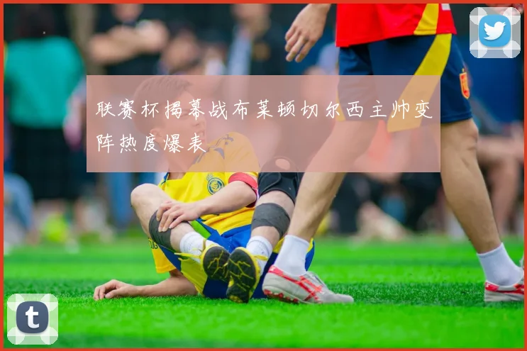联赛杯揭幕战布莱顿切尔西主帅变阵热度爆表