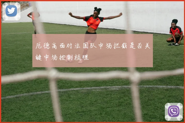 厄德高面对法国队中场拦截是否关键中场控制梳理
