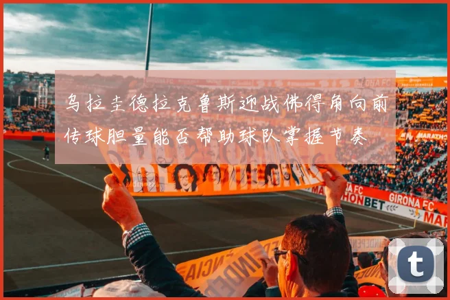 乌拉圭德拉克鲁斯迎战佛得角向前传球胆量能否帮助球队掌握节奏